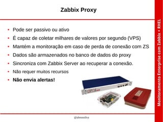 Zabbix Proxy

●

Pode ser passivo ou ativo

●

É capaz de coletar milhares de valores por segundo (VPS)

●

Mantém a monitoração em caso de perda de conexão com ZS

●

Dados são armazenados no banco de dados do proxy

●

Sincroniza com Zabbix Server ao recuperar a conexão.

●

Não requer muitos recursos

●

Não envia alertas!

@alessssilva

 