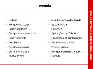 Agenda

●

História

●

Monitoramento distribuído

●

Por que monitorar?

●

Zabbix Mobile

●

Funcionalidades

●

Soluções

●

Componentes principais

●

Aplicações do Zabbix

●

Funcionamento

●

Problemas na implantação

●

Arquitetura

●

Performance tuning

●

Detalhes técnicos

●

Fatores críticos

●

Como monitorar ?

●

Por que escolher o Zabbix ?

●

Zabbix Proxy

●

Suporte

 