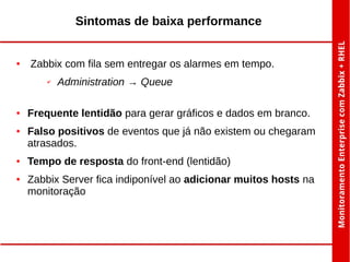 Sintomas de baixa performance

●

Zabbix com fila sem entregar os alarmes em tempo.
✔

●

●

●

●

Administration → Queue

Frequente lentidão para gerar gráficos e dados em branco.
Falso positivos de eventos que já não existem ou chegaram
atrasados.
Tempo de resposta do front-end (lentidão)
Zabbix Server fica indiponível ao adicionar muitos hosts na
monitoração

 