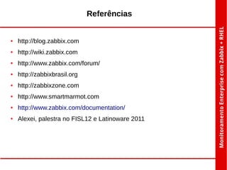 Referências

●

http://blog.zabbix.com

●

http://wiki.zabbix.com

●

http://www.zabbix.com/forum/

●

http://zabbixbrasil.org

●

http://zabbixzone.com

●

http://www.smartmarmot.com

●

http://www.zabbix.com/documentation/

●

Alexei, palestra no FISL12 e Latinoware 2011

 