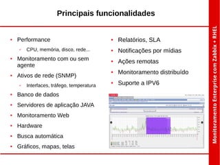 Principais funcionalidades

●

Performance
✔

●

●

CPU, memória, disco, rede...

Monitoramento com ou sem
agente
Ativos de rede (SNMP)
✔

Interfaces, tráfego, temperatura

●

Banco de dados

●

Servidores de aplicação JAVA

●

Monitoramento Web

●

Hardware

●

Busca automática

●

Gráficos, mapas, telas

●

Relatórios, SLA

●

Notificações por mídias

●

Ações remotas

●

Monitoramento distribuído

●

Suporte a IPV6

 