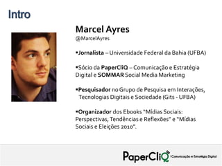 Intro   PROPOSTA - SAEB

              Marcel Ayres
              @MarcelAyres

              Jornalista – Universidade Federal da Bahia (UFBA)

              Sócio da PaperCliQ – Comunicação e Estratégia
              Digital e SOMMAR Social Media Marketing

              Pesquisador no Grupo de Pesquisa em Interações,
               Tecnologias Digitais e Sociedade (Gits - UFBA)

              Organizador dos Ebooks “Mídias Sociais:
              Perspectivas, Tendências e Reflexões” e “Mídias
              Sociais e Eleições 2010”.
 