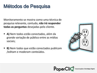 Métodos de Pesquisa

Monitoramento se mostra como uma técnica de
pesquisa relevante, contudo, não irá responder
todas as perguntas desejadas pelo cliente.

 A) Nem todos estão conectados, além da
  grande variação de público entre as mídias
  sociais;

 B) Nem todos que estão conectados publicam
  /editam e moderam conteúdos.
 