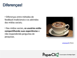Diferenças!

 • Diferenças entre métodos de
 feedback tradicionais e os advindos
 das mídias sociais;

 • Nas mídias sociais, os usuários estão
 compartilhando suas experiências e
 não respondendo perguntas de
 pesquisas.

                                           antwerpenR (Flickr)
 