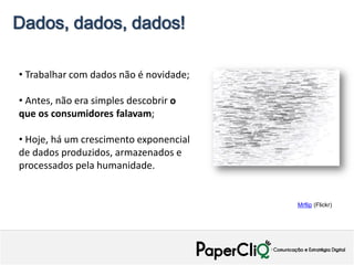 Dados, dados, dados!

• Trabalhar com dados não é novidade;

• Antes, não era simples descobrir o
que os consumidores falavam;

• Hoje, há um crescimento exponencial
de dados produzidos, armazenados e
processados pela humanidade.


                                        Mrflip (Flickr)
 