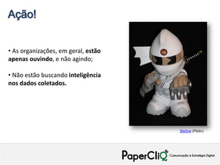 Ação!


• As organizações, em geral, estão
apenas ouvindo, e não agindo;

• Não estão buscando inteligência
nos dados coletados.




                                     Ste3ve (Flickr)
 