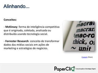Alinhando...

Conceitos:

- McKinsey: forma de inteligência competitiva
que é originada, coletada, analisada ou
distribuída usando tecnologia social.

- Forrester Research: conceito de transformar
dados das mídias sociais em ações de
marketing e estratégias de negócios.

                                                Cubosh (Flickr)
 