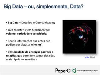 Big Data – ou, simplesmente, Data?


 • Big Data – Desafios e Oportunidades;

 • Três características fundamentais:
 volume, variedade e velocidade;

 • Revela informações que antes não
 podiam ser vistas a ‘olho nu’;

 • Possibilidade de enxergar padrões e
 relações que permitem tomar decisões     Vruba (Flickr)
 mais rápidas e assertivas.
 