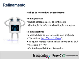 Refinamento
                                   Análise de Automática de sentimento

                                   Pontos positivos
                                   • Rápida percepção geral de sentimento
                                   • Otimização de esforços (classificação em massa)

                                   Pontos negativos
                                   Impossibilidade de interpretação mais profunda
Imagem: http://pt.aliexpress.com
                                   • “Vejam isso: http://bit.ly/225vpw”;
                                   • “Ninguém merece Avenida Brasil’: novela ou a av.?;
                                   • “Esse cara é f***!”;
                                   • Conteúdos publicitários disfarçados.
 