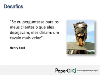 Desafios


  "Se eu perguntasse para os
  meus clientes o que eles
  desejavam, eles diriam: um
  cavalo mais veloz".

  Henry Ford
 