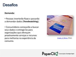 Desafios

 Demanda:

 • Pessoas inverterão fluxo e passarão
 a demandar dados (Trendwatching);

 • Consumidores começarão a buscar
 seus dados e entregá-los para
 organizações que ofereçam
 proativamente serviços e recursos
 para melhorias na experiência do        Images_of_Money (Flickr)

 consumo.
 