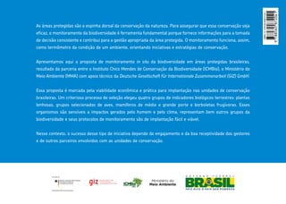 As áreas protegidas são a espinha dorsal da conservação da natureza. Para assegurar que essa conservação seja
eficaz, o monitoramento da biodiversidade é ferramenta fundamental porque fornece informações para a tomada
de decisão consistente e contribui para a gestão apropriada da área protegida. O monitoramento funciona, assim,
como termômetro da condição de um ambiente, orientando iniciativas e estratégias de conservação.
Apresentamos aqui a proposta de monitoramento in situ da biodiversidade em áreas protegidas brasileiras,
resultado da parceria entre o Instituto Chico Mendes de Conservação da Biodiversidade (ICMBio), o Ministério do
Meio Ambiente (MMA) com apoio técnico da Deutsche Gesellschaft für Internationale Zusammenarbeit (GIZ) GmbH.
Essa proposta é marcada pela viabilidade econômica e prática para implantação nas unidades de conservação
brasileiras. Um criterioso processo de seleção elegeu quatro grupos de indicadores biológicos terrestres: plantas
lenhosas, grupos selecionados de aves, mamíferos de médio e grande porte e borboletas frugívoras. Esses
organismos são sensíveis a impactos gerados pelo homem e pelo clima, representam bem outros grupos da
biodiversidade e seus protocolos de monitoramento são de implantação fácil e viável.
Nesse contexto, o sucesso desse tipo de iniciativa depende do engajamento e da boa receptividade dos gestores
e de outros parceiros envolvidos com as unidades de conservação.
ISBN-13:978-85-65872-04-1
 
