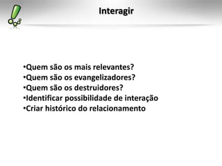 Interagir




•Quem são os mais relevantes?
•Quem são os evangelizadores?
•Quem são os destruidores?
•Identificar possibilidade de interação
•Criar histórico do relacionamento
 