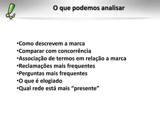 O que podemos analisar



•Como descrevem a marca
•Comparar com concorrência
•Associação de termos em relação a marca
•Reclamações mais frequentes
•Perguntas mais frequentes
•O que é elogiado
•Qual rede está mais “presente”
 