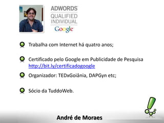 Trabalha com Internet há quatro anos;

Certificado pelo Google em Publicidade de Pesquisa
http://bit.ly/certificadogoogle
Organizador: TEDxGoiânia, DAPGyn etc;

Sócio da TuddoWeb.



            André de Moraes
 