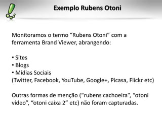 Exemplo Rubens Otoni


Monitoramos o termo “Rubens Otoni” com a
ferramenta Brand Viewer, abrangendo:

• Sites
• Blogs
• Mídias Sociais
(Twitter, Facebook, YouTube, Google+, Picasa, Flickr etc)

Outras formas de menção (“rubens cachoeira”, “otoni
vídeo”, “otoni caixa 2” etc) não foram capturadas.
 