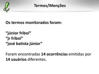 Termos/Menções


Os termos monitorados foram:

“júnior friboi”
“jr friboi”
“josé batista júnior”

Foram encontradas 14 ocorrências emitidas por
14 usuários diferentes.
 
