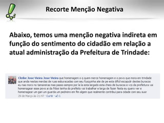 Recorte Menção Negativa


Abaixo, temos uma menção negativa indireta em
função do sentimento do cidadão em relação a
atual administração da Prefeitura de Trindade:
 