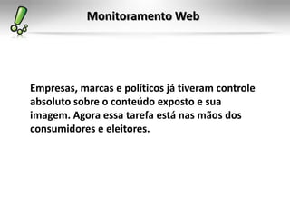 Monitoramento Web




Empresas, marcas e políticos já tiveram controle
absoluto sobre o conteúdo exposto e sua
imagem. Agora essa tarefa está nas mãos dos
consumidores e eleitores.
 