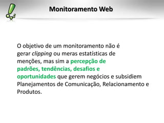 Monitoramento Web




O objetivo de um monitoramento não é
gerar clipping ou meras estatísticas de
menções, mas sim a percepção de
padrões, tendências, desafios e
oportunidades que gerem negócios e subsidiem
Planejamentos de Comunicação, Relacionamento e
Produtos.
 