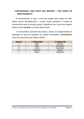 Instrutivo do Programa Estadual de Controle de Qualidade em Mamografia Página 11
3.CRONOGRAMA PARA ENVIO DAS IMAGENS – POR GRUPO DE
MONITORAMENTO
O monitoramento, ou seja, o envio das imagens para análise da VISA,
deverá ocorrer semestralmente, o quadro abaixo apresenta os meses de
monitoramento para os diversos grupos. Ressalta-se que o envio das imagens
deverá ocorrer somente nos meses determinados.
O monitoramento semestral não isenta o serviço da obrigatoriedade de
realização do teste de qualidade da imagem mamográfica, mensalmente,
conforme preconizado pela Portaria 453/98.
GRUPO 1º SEMESTRE 2º SEMESTRE
1 Abril Outubro
2 Maio Novembro
3 Junho Dezembro
4 Fevereiro Agosto
5 Março Setembro
 