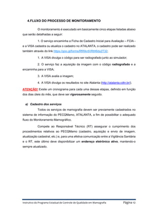 Instrutivo do Programa Estadual de Controle de Qualidade em Mamografia Página 12
4.FLUXO DO PROCESSO DE MONITORAMENTO
O monitoramento é executado em basicamente cinco etapas listadas abaixo
que serão detalhadas a seguir:
1. O serviço encaminha a Ficha de Cadastro Inicial para Avaliação – FCIA -
e a VISA cadastra ou atualiza o cadastro no ATALANTA, o cadastro pode ser realizado
também através do link https://goo.gl/forms/RfWkrdVRtH6dy2T32;
1. A VISA divulga o código para ser radiografado junto ao simulador;
2. O serviço faz a aquisição da imagem com o código radiografado e a
encaminha para a VISA;
3. A VISA avalia a imagem;
4. A VISA divulga os resultados no site Atalanta (http://atalanta.cdtn.br/).
ATENÇÃO! Existe um cronograma para cada uma dessas etapas, definido em função
dos dias úteis do mês, que deve ser rigorosamente seguido.
a) Cadastro dos serviços
Todos os serviços de mamografia devem ser previamente cadastrados no
sistema de informação do PECQMamo, ATALANTA, a fim de possibilitar o adequado
fluxo do Monitoramento Mamográfico.
Compete ao Responsável Técnico (RT) assegurar o cumprimento dos
procedimentos relativos ao PECQMamo (cadastro, aquisição e envio de imagem,
atualização cadastral, etc.) e, para uma efetiva comunicação entre a Vigilância Sanitária
e o RT, este último deve disponibilizar um endereço eletrônico ativo, mantendo-o
sempre atualizado.
 