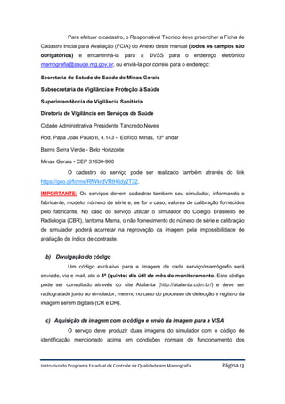 Instrutivo do Programa Estadual de Controle de Qualidade em Mamografia Página 13
Para efetuar o cadastro, o Responsável Técnico deve preencher a Ficha de
Cadastro Inicial para Avaliação (FCIA) do Anexo deste manual (todos os campos são
obrigatórios) e encaminhá-la para a DVSS para o endereço eletrônico
mamografia@saude.mg.gov.br, ou enviá-la por correio para o endereço:
Secretaria de Estado de Saúde de Minas Gerais
Subsecretaria de Vigilância e Proteção à Saúde
Superintendência de Vigilância Sanitária
Diretoria de Vigilância em Serviços de Saúde
Cidade Administrativa Presidente Tancredo Neves
Rod. Papa João Paulo II, 4.143 - Edifício Minas, 13º andar
Bairro Serra Verde - Belo Horizonte
Minas Gerais - CEP 31630-900
O cadastro do serviço pode ser realizado também através do link
https://goo.gl/forms/RfWkrdVRtH6dy2T32.
IMPORTANTE: Os serviços devem cadastrar também seu simulador, informando o
fabricante, modelo, número de série e, se for o caso, valores de calibração fornecidos
pelo fabricante. No caso do serviço utilizar o simulador do Colégio Brasileiro de
Radiologia (CBR), fantoma Mama, o não fornecimento do número de série e calibração
do simulador poderá acarretar na reprovação da imagem pela impossibilidade de
avaliação do índice de contraste.
b) Divulgação do código
Um código exclusivo para a imagem de cada serviço/mamógrafo será
enviado, via e-mail, até o 5º (quinto) dia útil do mês do monitoramento. Este código
pode ser consultado através do site Atalanta (http://atalanta.cdtn.br/) e deve ser
radiografado junto ao simulador, mesmo no caso do processo de detecção e registro da
imagem serem digitais (CR e DR).
c) Aquisição da imagem com o código e envio da imagem para a VISA
O serviço deve produzir duas imagens do simulador com o código de
identificação mencionado acima em condições normais de funcionamento dos
 