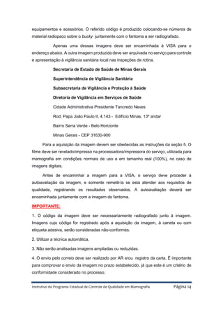 Instrutivo do Programa Estadual de Controle de Qualidade em Mamografia Página 14
equipamentos e acessórios. O referido código é produzido colocando-se números de
material radiopaco sobre o bucky juntamente com o fantoma a ser radiografado.
Apenas uma dessas imagens deve ser encaminhada à VISA para o
endereço abaixo. A outra imagem produzida deve ser arquivada no serviço para controle
e apresentação à vigilância sanitária local nas inspeções de rotina.
Secretaria de Estado de Saúde de Minas Gerais
Superintendência de Vigilância Sanitária
Subsecretaria de Vigilância e Proteção à Saúde
Diretoria de Vigilância em Serviços de Saúde
Cidade Administrativa Presidente Tancredo Neves
Rod. Papa João Paulo II, 4.143 - Edifício Minas, 13º andar
Bairro Serra Verde - Belo Horizonte
Minas Gerais - CEP 31630-900
Para a aquisição da imagem devem ser obedecidas as instruções da seção 5. O
filme deve ser revelado/impresso na processadora/impressora do serviço, utilizada para
mamografia em condições normais de uso e em tamanho real (100%), no caso de
imagens digitais.
Antes de encaminhar a imagem para a VISA, o serviço deve proceder à
autoavaliação da imagem, e somente remetê-la se esta atender aos requisitos de
qualidade, registrando os resultados observados. A autoavaliação deverá ser
encaminhada juntamente com a imagem do fantoma.
IMPORTANTE:
1. O código da imagem deve ser necessariamente radiografado junto à imagem.
Imagens cujo código for registrado após a aquisição da imagem, à caneta ou com
etiqueta adesiva, serão consideradas não-conformes.
2. Utilizar a técnica automática.
3. Não serão analisadas imagens ampliadas ou reduzidas.
4. O envio pelo correio deve ser realizado por AR e/ou registro da carta. É importante
para comprovar o envio da imagem no prazo estabelecido, já que este é um critério de
conformidade considerado no processo.
 