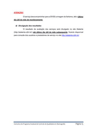Instrutivo do Programa Estadual de Controle de Qualidade em Mamografia Página 15
ATENÇÃO!
O serviço deve encaminhar para a DVSS a imagem do fantoma, até o último
dia útil do mês de monitoramento.
d) Divulgação dos resultados
O resultado da avaliação dos serviços será divulgado no site Atalanta
(http://atalanta.cdtn.br/) até último dia útil do mês subsequente, ficando disponível
para consulta dos usuários e prestadores de serviço no site http://atalanta.cdtn.br/
 