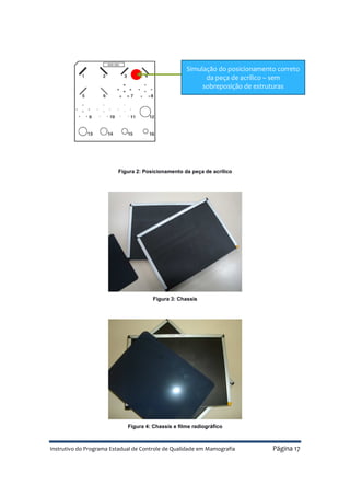 Instrutivo do Programa Estadual de Controle de Qualidade em Mamografia Página 17
Figura 2: Posicionamento da peça de acrílico
Figura 3: Chassis
Figura 4: Chassis e filme radiográfico
Simulação do posicionamento correto
da peça de acrílico – sem
sobreposição de estruturas
 