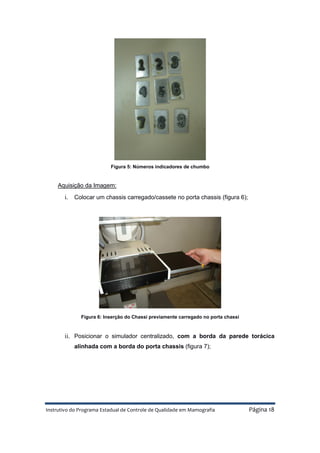 Instrutivo do Programa Estadual de Controle de Qualidade em Mamografia Página 18
Figura 5: Números indicadores de chumbo
Aquisição da Imagem:
i. Colocar um chassis carregado/cassete no porta chassis (figura 6);
Figura 6: Inserção do Chassi previamente carregado no porta chassi
ii. Posicionar o simulador centralizado, com a borda da parede torácica
alinhada com a borda do porta chassis (figura 7);
 