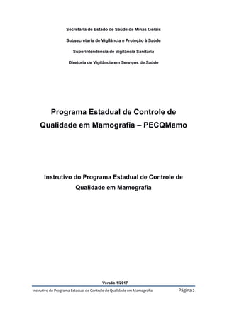 Instrutivo do Programa Estadual de Controle de Qualidade em Mamografia Página 2
Secretaria de Estado de Saúde de Minas Gerais
Subsecretaria de Vigilância e Proteção à Saúde
Superintendência de Vigilância Sanitária
Diretoria de Vigilância em Serviços de Saúde
Programa Estadual de Controle de
Qualidade em Mamografia – PECQMamo
Instrutivo do Programa Estadual de Controle de
Qualidade em Mamografia
Versão 1/2017
 