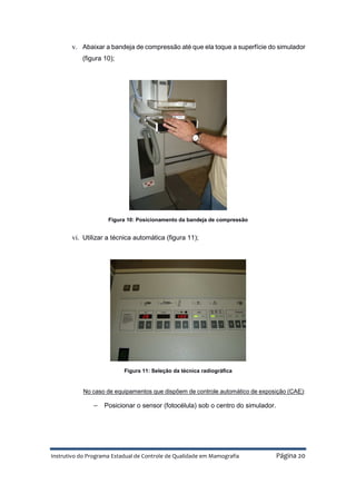 Instrutivo do Programa Estadual de Controle de Qualidade em Mamografia Página 20
v. Abaixar a bandeja de compressão até que ela toque a superfície do simulador
(figura 10);
Figura 10: Posicionamento da bandeja de compressão
vi. Utilizar a técnica automática (figura 11);
Figura 11: Seleção da técnica radiográfica
No caso de equipamentos que dispõem de controle automático de exposição (CAE):
− Posicionar o sensor (fotocélula) sob o centro do simulador.
 