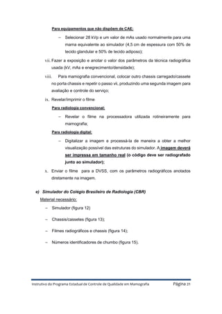 Instrutivo do Programa Estadual de Controle de Qualidade em Mamografia Página 21
Para equipamentos que não dispõem de CAE:
− Selecionar 28 kVp e um valor de mAs usado normalmente para uma
mama equivalente ao simulador (4,5 cm de espessura com 50% de
tecido glandular e 50% de tecido adiposo);
vii. Fazer a exposição e anotar o valor dos parâmetros da técnica radiográfica
usada (kV, mAs e enegrecimento/densidade);
viii. Para mamografia convencional, colocar outro chassis carregado/cassete
no porta chassis e repetir o passo vii, produzindo uma segunda imagem para
avaliação e controle do serviço;
ix. Revelar/imprimir o filme
Para radiologia convencional:
− Revelar o filme na processadora utilizada rotineiramente para
mamografia;
Para radiologia digital:
− Digitalizar a imagem e processá-la de maneira a obter a melhor
visualização possível das estruturas do simulador. A imagem deverá
ser impressa em tamanho real (o código deve ser radiografado
junto ao simulador);
x. Enviar o filme para a DVSS, com os parâmetros radiográficos anotados
diretamente na imagem.
e) Simulador do Colégio Brasileiro de Radiologia (CBR)
Material necessário:
− Simulador (figura 12)
− Chassis/cassetes (figura 13);
− Filmes radiográficos e chassis (figura 14);
− Números identificadores de chumbo (figura 15).
 