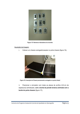 Instrutivo do Programa Estadual de Controle de Qualidade em Mamografia Página 23
Figura 15: Números indicadores de chumbo
Aquisição da Imagem:
i. Colocar um chassis carregado/cassete no porta chassis (figura 16);
Figura 16: Inserção do Chassi previamente carregado no porta chassi
ii. Posicionar o simulador com todas as placas de acrílico (5,0 cm de
espessura) centralizado, com a borda da parede torácica alinhada com a
borda do porta chassis (figura 17);
 