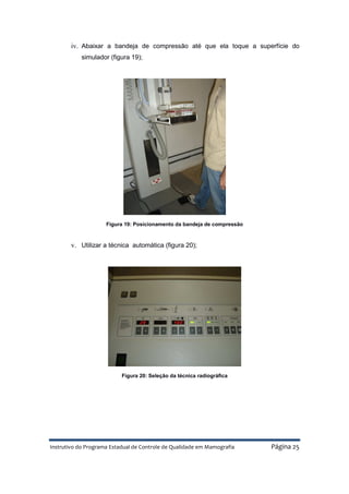 Instrutivo do Programa Estadual de Controle de Qualidade em Mamografia Página 25
iv. Abaixar a bandeja de compressão até que ela toque a superfície do
simulador (figura 19);
Figura 19: Posicionamento da bandeja de compressão
v. Utilizar a técnica automática (figura 20);
Figura 20: Seleção da técnica radiográfica
 