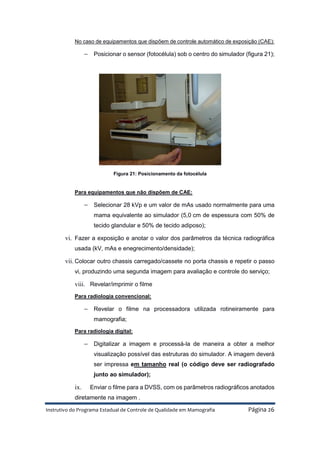 Instrutivo do Programa Estadual de Controle de Qualidade em Mamografia Página 26
No caso de equipamentos que dispõem de controle automático de exposição (CAE):
− Posicionar o sensor (fotocélula) sob o centro do simulador (figura 21);
Figura 21: Posicionamento da fotocélula
Para equipamentos que não dispõem de CAE:
− Selecionar 28 kVp e um valor de mAs usado normalmente para uma
mama equivalente ao simulador (5,0 cm de espessura com 50% de
tecido glandular e 50% de tecido adiposo);
vi. Fazer a exposição e anotar o valor dos parâmetros da técnica radiográfica
usada (kV, mAs e enegrecimento/densidade);
vii. Colocar outro chassis carregado/cassete no porta chassis e repetir o passo
vi, produzindo uma segunda imagem para avaliação e controle do serviço;
viii. Revelar/imprimir o filme
Para radiologia convencional:
− Revelar o filme na processadora utilizada rotineiramente para
mamografia;
Para radiologia digital:
− Digitalizar a imagem e processá-la de maneira a obter a melhor
visualização possível das estruturas do simulador. A imagem deverá
ser impressa em tamanho real (o código deve ser radiografado
junto ao simulador);
ix. Enviar o filme para a DVSS, com os parâmetros radiográficos anotados
diretamente na imagem .
 