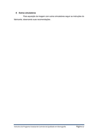 Instrutivo do Programa Estadual de Controle de Qualidade em Mamografia Página 27
f) Outros simuladores
Para aquisição da imagem com outros simuladores seguir as instruções do
fabricante, observando suas recomendações .
 