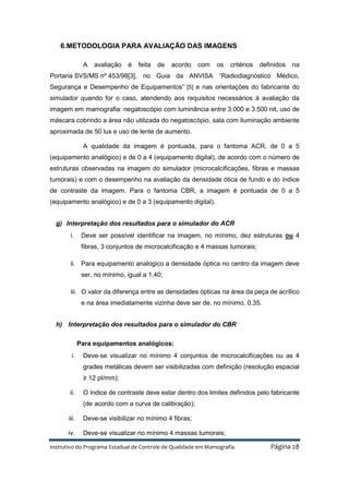 Instrutivo do Programa Estadual de Controle de Qualidade em Mamografia Página 28
6.METODOLOGIA PARA AVALIAÇÃO DAS IMAGENS
A avaliação é feita de acordo com os critérios definidos na
Portaria SVS/MS nº 453/98[3], no Guia da ANVISA “Radiodiagnóstico Médico,
Segurança e Desempenho de Equipamentos” [5] e nas orientações do fabricante do
simulador quando for o caso, atendendo aos requisitos necessários à avaliação da
imagem em mamografia: negatoscópio com luminância entre 3.000 e 3.500 nit, uso de
máscara cobrindo a área não utilizada do negatoscópio, sala com iluminação ambiente
aproximada de 50 lux e uso de lente de aumento.
A qualidade da imagem é pontuada, para o fantoma ACR, de 0 a 5
(equipamento analógico) e de 0 a 4 (equipamento digital), de acordo com o número de
estruturas observadas na imagem do simulador (microcalcificações, fibras e massas
tumorais) e com o desempenho na avaliação da densidade ótica de fundo e do índice
de contraste da imagem. Para o fantoma CBR, a imagem é pontuada de 0 a 5
(equipamento analógico) e de 0 a 3 (equipamento digital).
g) Interpretação dos resultados para o simulador do ACR
i. Deve ser possível identificar na imagem, no mínimo, dez estruturas ou 4
fibras, 3 conjuntos de microcalcificação e 4 massas tumorais;
ii. Para equipamento analógico a densidade óptica no centro da imagem deve
ser, no mínimo, igual a 1,40;
iii. O valor da diferença entre as densidades ópticas na área da peça de acrílico
e na área imediatamente vizinha deve ser de, no mínimo, 0,35.
h) Interpretação dos resultados para o simulador do CBR
Para equipamentos analógicos:
i. Deve-se visualizar no mínimo 4 conjuntos de microcalcificações ou as 4
grades metálicas devem ser visibilizadas com definição (resolução espacial
≥ 12 pl/mm);
ii. O índice de contraste deve estar dentro dos limites definidos pelo fabricante
(de acordo com a curva de calibração);
iii. Deve-se visibilizar no mínimo 4 fibras;
iv. Deve-se visualizar no mínimo 4 massas tumorais;
 
