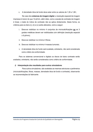 Instrutivo do Programa Estadual de Controle de Qualidade em Mamografia Página 29
v. A densidade ótica de fundo deve estar entre os valores de 1,30 e 1,80 ;
No caso dos sistemas de imagem digital, a resolução espacial da imagem
impressa é menor do que 12 pl/mm, além disto, como a escala de contraste da imagem
é linear, o teste do índice de contraste não se aplica diretamente. Desta forma, os
critérios para os itens (i), (ii) e (v) serão alterados, como a seguir:
i. Deve-se visibilizar no mínimo 4 conjuntos de microcalcificações ou as 3
grades metálicas devem ser visibilizadas com definição (resolução espacial
≥ 8 pl/mm);
ii. Deve-se visibilizar no mínimo 4 fibras;
iii. Deve-se visibilizar no mínimo 4 massas tumorais;
v. A densidade ótica de fundo será avaliada, entretanto, não será considerada
como critério de conformidade.
Para os sistemas convencional e digitais os discos de baixo contraste serão
avaliados, entretanto, não serão considerados como critério de conformidade.
i) Interpretação dos resultados para outros simuladores
Para outros simuladores, são avaliadas as mesmas estruturas e parâmetros
(microcalcificações, fibras, massas, densidade ótica de fundo e contraste), observando
as recomendações do fabricante.
 