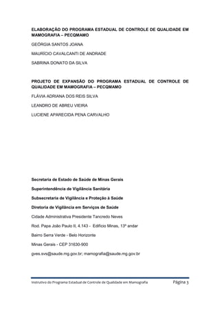 Instrutivo do Programa Estadual de Controle de Qualidade em Mamografia Página 3
ELABORAÇÃO DO PROGRAMA ESTADUAL DE CONTROLE DE QUALIDADE EM
MAMOGRAFIA – PECQMAMO
GEÓRGIA SANTOS JOANA
MAURÍCIO CAVALCANTI DE ANDRADE
SABRINA DONATO DA SILVA
PROJETO DE EXPANSÃO DO PROGRAMA ESTADUAL DE CONTROLE DE
QUALIDADE EM MAMOGRAFIA – PECQMAMO
FLÁVIA ADRIANA DOS REIS SILVA
LEANDRO DE ABREU VIEIRA
LUCIENE APARECIDA PENA CARVALHO
Secretaria de Estado de Saúde de Minas Gerais
Superintendência de Vigilância Sanitária
Subsecretaria de Vigilância e Proteção à Saúde
Diretoria de Vigilância em Serviços de Saúde
Cidade Administrativa Presidente Tancredo Neves
Rod. Papa João Paulo II, 4.143 - Edifício Minas, 13º andar
Bairro Serra Verde - Belo Horizonte
Minas Gerais - CEP 31630-900
gves.svs@saude.mg.gov.br; mamografia@saude.mg.gov.br
 