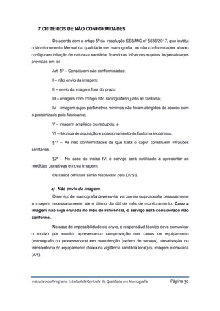 Instrutivo do Programa Estadual de Controle de Qualidade em Mamografia Página 30
7.CRITÉRIOS DE NÃO CONFORMIDADES
De acordo com o artigo 5º da resolução SES/MG nº 5635/2017, que institui
o Monitoramento Mensal da qualidade em mamografia, as não conformidades abaixo
configuram infração de natureza sanitária, ficando os infratores sujeitos às penalidades
previstas em lei.
Art. 5º – Constituem não conformidades:
I – não envio da imagem;
II – envio da imagem fora do prazo;
III – imagem com código não radiografado junto ao fantoma;
IV – imagem cujos parâmetros mínimos não foram atingidos de acordo com
o preconizado pelo fabricante;
V – imagem ampliada ou reduzida; e
VI – técnica de aquisição e posicionamento do fantoma incorretos.
§1º – As não conformidades de que trata o caput constituem infrações
sanitárias.
§2º – No caso do inciso IV, o serviço será notificado a apresentar as
medidas corretivas e nova imagem.
Os casos omissos serão resolvidos pela DVSS.
a) Não envio da imagem.
O serviço de mamografia deve enviar via correio ou protocolar pessoalmente
a imagem necessariamente até o último dia útil do mês de monitoramento. Caso a
imagem não seja enviada no mês de referência, o serviço será considerado não
conforme.
No caso de impossibilidade de envio, o responsável técnico deve comunicar
o motivo por escrito, apresentando comprovação nos casos de equipamento
(mamógrafo ou processadora) em manutenção (ordem de serviço), desativação ou
transferência do equipamento (baixa na vigilância sanitária local) ou imagem extraviada
(AR).
 