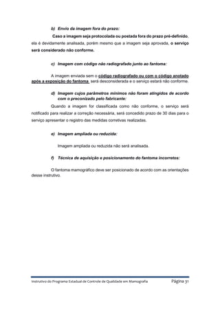 Instrutivo do Programa Estadual de Controle de Qualidade em Mamografia Página 31
b) Envio da imagem fora do prazo:
Caso a imagem seja protocolada ou postada fora do prazo pré-definido,
ela é devidamente analisada, porém mesmo que a imagem seja aprovada, o serviço
será considerado não conforme.
c) Imagem com código não radiografado junto ao fantoma:
A imagem enviada sem o código radiografado ou com o código anotado
após a exposição do fantoma será desconsiderada e o serviço estará não conforme.
d) Imagem cujos parâmetros mínimos não foram atingidos de acordo
com o preconizado pelo fabricante:
Quando a imagem for classificada como não conforme, o serviço será
notificado para realizar a correção necessária, será concedido prazo de 30 dias para o
serviço apresentar o registro das medidas corretivas realizadas.
e) Imagem ampliada ou reduzida:
Imagem ampliada ou reduzida não será analisada.
f) Técnica de aquisição e posicionamento do fantoma incorretos:
O fantoma mamográfico deve ser posicionado de acordo com as orientações
desse instrutivo.
 