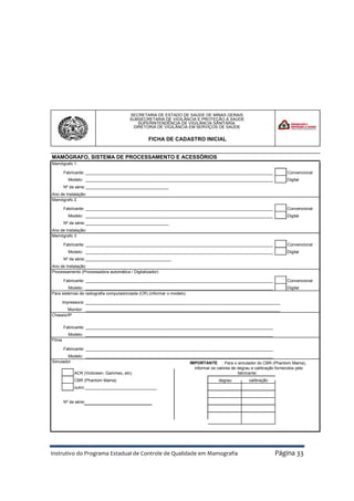 Instrutivo do Programa Estadual de Controle de Qualidade em Mamografia Página 33
MAMÓGRAFO, SISTEMA DE PROCESSAMENTO E ACESSÓRIOS
Mamógrafo 1
_________________________________________________________________________________ Convencional
Modelo: _________________________________________________________________________________ Digital
Nº de série:____________________________________
Mamógrafo 2
_________________________________________________________________________________ Convencional
Modelo: _________________________________________________________________________________ Digital
Nº de série:____________________________________
Mamógrafo 3
_________________________________________________________________________________ Convencional
Modelo: _________________________________________________________________________________ Digital
Nº de série:_____________________________________
Processamento (Processadora automática / Digitalizador)
_________________________________________________________________________________ Convencional
Modelo: _________________________________________________________________________________ Digital
Para sistemas de radiografia computadorizada (CR) (informar o modelo)
Impressora: ____________________________________________________________________________________
Monitor: ____________________________________________________________________________________
Chassis/IP
_________________________________________________________________________________
Modelo: _________________________________________________________________________________
Filme
_________________________________________________________________________________
Modelo: _________________________________________________________________________________
Simulador
ACR (Victoreen, Gammex, etc)
CBR (Phantom Mama)
outro:_______________________________
Nº de série:
degrau calibração
IMPORTANTE : Para o simulador do CBR (Phantom Mama),
informar os valores de degrau e calibração fornecidos pelo
fabricante:
Ano de Instalação:
Fabricante:
Fabricante:
Fabricante:
Fabricante:
Fabricante:
Fabricante:
Ano de Instalação:
Ano de Instalação:
SECRETARIA DE ESTADO DE SAÚDE DE MINAS GERAIS
SUBSECRETARIA DE VIGILÂNCIA E PROTEÇÃO À SAÚDE
SUPERINTENDÊNCIA DE VIGILÂNCIA SANITÁRIA
DIRETORIA DE VIGILÂNCIA EM SERVIÇOS DE SAÚDE
FICHA DE CADASTRO INICIAL
 