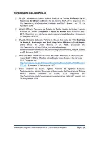 Instrutivo do Programa Estadual de Controle de Qualidade em Mamografia Página 38
REFERÊNCIAS BIBLIOGRÁFICAS
[1] BRASIL. Ministério da Saúde. Instituto Nacional de Câncer. Estimativa 2016:
Incidência de Câncer no Brasil. Rio de Janeiro: INCA, 2016. Disponível em:
http://www.inca.gov.br/estimativa/2016/index.asp?ID=2. Acesso em 11 de
Agosto de 2016.
[2] MINAS GERAIS. Secretaria de Estado de Saúde. Saúde da Mulher. Instituto
Nacional de Câncer. Campanhas – Saúde da Mulher. Belo Horizonte: SES,
2015. Disponível em: http://www.saude.mg.gov.br/saudedamulher. Acesso em
11 de Agosto de 2016.
[3] BRASIL. Ministério da Saúde. Portaria nº. 453, de 1 de junho de 1998. Diretrizes
de Proteção Radiológica em Radiodiagnóstico Médico e Odontológico.
Diário Oficial da União, Brasília, 2 jun. 1998. Disponível em:
http://www.saude.mg.gov.br/atos_normativos/legislacao-
sanitaria/estabelecimentos-de-saude/radiodiagnostico/Portaria_453.pdf, acesso
em 03 de março de 2011.
[4] MINAS GERAIS. Secretaria de Estado de Saúde. Resolução nº. 5635, de 3 de
março de 2017. Diário Oficial de Minas Gerais, Minas Gerais, 4 de março de
2017.Disponível em:
http://www.saude.mg.gov.br/images/documentos/Resolu%C3%A7%C3%A3o_5
635.pdf. Acesso em 14 de março de 2017.
[5] Brasil. Ministério da Saúde. Agência Nacional de Vigilância Sanitária.
Radiodiagnóstico Médico: Segurança e Desempenho de Equipamentos; Editora
Anvisa, Brasília: Ministério da Saúde, 2005. Disponível em:
http://www.anvisa.gov.br/servicosaude/manuais/manual_radio.pdf, acesso em
07 de agosto de 2008.
 
