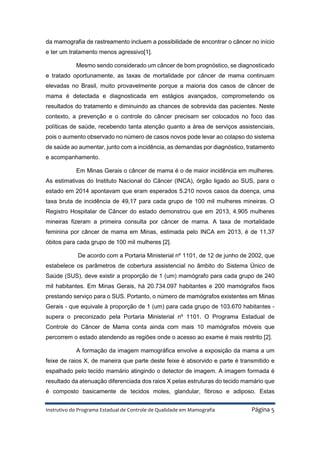 Instrutivo do Programa Estadual de Controle de Qualidade em Mamografia Página 5
da mamografia de rastreamento incluem a possibilidade de encontrar o câncer no início
e ter um tratamento menos agressivo[1].
Mesmo sendo considerado um câncer de bom prognóstico, se diagnosticado
e tratado oportunamente, as taxas de mortalidade por câncer de mama continuam
elevadas no Brasil, muito provavelmente porque a maioria dos casos de câncer de
mama é detectada e diagnosticada em estágios avançados, comprometendo os
resultados do tratamento e diminuindo as chances de sobrevida das pacientes. Neste
contexto, a prevenção e o controle do câncer precisam ser colocados no foco das
políticas de saúde, recebendo tanta atenção quanto a área de serviços assistenciais,
pois o aumento observado no número de casos novos pode levar ao colapso do sistema
de saúde ao aumentar, junto com a incidência, as demandas por diagnóstico, tratamento
e acompanhamento.
Em Minas Gerais o câncer de mama é o de maior incidência em mulheres.
As estimativas do Instituto Nacional do Câncer (INCA), órgão ligado ao SUS, para o
estado em 2014 apontavam que eram esperados 5.210 novos casos da doença, uma
taxa bruta de incidência de 49,17 para cada grupo de 100 mil mulheres mineiras. O
Registro Hospitalar de Câncer do estado demonstrou que em 2013, 4.905 mulheres
mineiras fizeram a primeira consulta por câncer de mama. A taxa de mortalidade
feminina por câncer de mama em Minas, estimada pelo INCA em 2013, é de 11,37
óbitos para cada grupo de 100 mil mulheres [2].
De acordo com a Portaria Ministerial nº 1101, de 12 de junho de 2002, que
estabelece os parâmetros de cobertura assistencial no âmbito do Sistema Único de
Saúde (SUS), deve existir a proporção de 1 (um) mamógrafo para cada grupo de 240
mil habitantes. Em Minas Gerais, há 20.734.097 habitantes e 200 mamógrafos fixos
prestando serviço para o SUS. Portanto, o número de mamógrafos existentes em Minas
Gerais - que equivale à proporção de 1 (um) para cada grupo de 103.670 habitantes -
supera o preconizado pela Portaria Ministerial nº 1101. O Programa Estadual de
Controle do Câncer de Mama conta ainda com mais 10 mamógrafos móveis que
percorrem o estado atendendo as regiões onde o acesso ao exame é mais restrito [2].
A formação da imagem mamográfica envolve a exposição da mama a um
feixe de raios X, de maneira que parte deste feixe é absorvido e parte é transmitido e
espalhado pelo tecido mamário atingindo o detector de imagem. A imagem formada é
resultado da atenuação diferenciada dos raios X pelas estruturas do tecido mamário que
é composto basicamente de tecidos moles, glandular, fibroso e adiposo. Estas
 