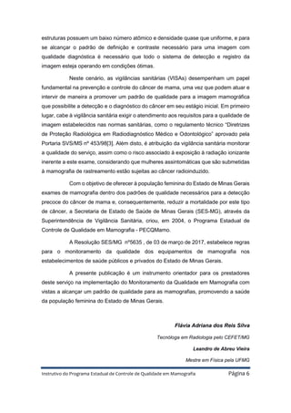 Instrutivo do Programa Estadual de Controle de Qualidade em Mamografia Página 6
estruturas possuem um baixo número atômico e densidade quase que uniforme, e para
se alcançar o padrão de definição e contraste necessário para uma imagem com
qualidade diagnóstica é necessário que todo o sistema de detecção e registro da
imagem esteja operando em condições ótimas.
Neste cenário, as vigilâncias sanitárias (VISAs) desempenham um papel
fundamental na prevenção e controle do câncer de mama, uma vez que podem atuar e
intervir de maneira a promover um padrão de qualidade para a imagem mamográfica
que possibilite a detecção e o diagnóstico do câncer em seu estágio inicial. Em primeiro
lugar, cabe à vigilância sanitária exigir o atendimento aos requisitos para a qualidade de
imagem estabelecidos nas normas sanitárias, como o regulamento técnico “Diretrizes
de Proteção Radiológica em Radiodiagnóstico Médico e Odontológico” aprovado pela
Portaria SVS/MS nº 453/98[3]. Além disto, é atribuição da vigilância sanitária monitorar
a qualidade do serviço, assim como o risco associado à exposição à radiação ionizante
inerente a este exame, considerando que mulheres assintomáticas que são submetidas
à mamografia de rastreamento estão sujeitas ao câncer radioinduzido.
Com o objetivo de oferecer à população feminina do Estado de Minas Gerais
exames de mamografia dentro dos padrões de qualidade necessários para a detecção
precoce do câncer de mama e, consequentemente, reduzir a mortalidade por este tipo
de câncer, a Secretaria de Estado de Saúde de Minas Gerais (SES-MG), através da
Superintendência de Vigilância Sanitária, criou, em 2004, o Programa Estadual de
Controle de Qualidade em Mamografia - PECQMamo.
A Resolução SES/MG nº5635 , de 03 de março de 2017, estabelece regras
para o monitoramento da qualidade dos equipamentos de mamografia nos
estabelecimentos de saúde públicos e privados do Estado de Minas Gerais.
A presente publicação é um instrumento orientador para os prestadores
deste serviço na implementação do Monitoramento da Qualidade em Mamografia com
vistas a alcançar um padrão de qualidade para as mamografias, promovendo a saúde
da população feminina do Estado de Minas Gerais.
Flávia Adriana dos Reis Silva
Tecnóloga em Radiologia pelo CEFET/MG
Leandro de Abreu Vieira
Mestre em Física pela UFMG
 