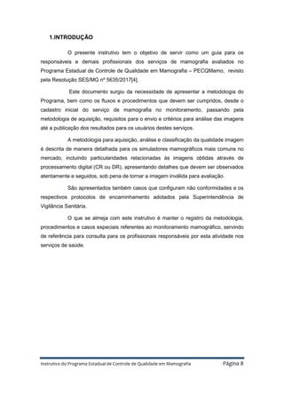 Instrutivo do Programa Estadual de Controle de Qualidade em Mamografia Página 8
1.INTRODUÇÃO
O presente instrutivo tem o objetivo de servir como um guia para os
responsáveis e demais profissionais dos serviços de mamografia avaliados no
Programa Estadual de Controle de Qualidade em Mamografia – PECQMamo, revisto
pela Resolução SES/MG nº 5635/2017[4].
Este documento surgiu da necessidade de apresentar a metodologia do
Programa, bem como os fluxos e procedimentos que devem ser cumpridos, desde o
cadastro inicial do serviço de mamografia no monitoramento, passando pela
metodologia de aquisição, requisitos para o envio e critérios para análise das imagens
até a publicação dos resultados para os usuários destes serviços.
A metodologia para aquisição, análise e classificação da qualidade imagem
é descrita de maneira detalhada para os simuladores mamográficos mais comuns no
mercado, incluindo particularidades relacionadas às imagens obtidas através de
processamento digital (CR ou DR), apresentando detalhes que devem ser observados
atentamente e seguidos, sob pena de tornar a imagem inválida para avaliação.
São apresentados também casos que configuram não conformidades e os
respectivos protocolos de encaminhamento adotados pela Superintendência de
Vigilância Sanitária.
O que se almeja com este instrutivo é manter o registro da metodologia,
procedimentos e casos especiais referentes ao monitoramento mamográfico, servindo
de referência para consulta para os profissionais responsáveis por esta atividade nos
serviços de saúde.
 