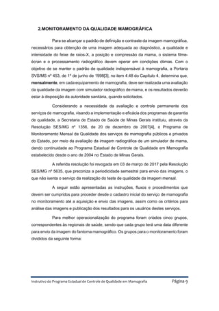 Instrutivo do Programa Estadual de Controle de Qualidade em Mamografia Página 9
2.MONITORAMENTO DA QUALIDADE MAMOGRÁFICA
Para se alcançar o padrão de definição e contraste da imagem mamográfica,
necessários para obtenção de uma imagem adequada ao diagnóstico, a qualidade e
intensidade do feixe de raios-X, a posição e compressão da mama, o sistema filme-
écran e o processamento radiográfico devem operar em condições ótimas. Com o
objetivo de se manter o padrão de qualidade indispensável à mamografia, a Portaria
SVS/MS nº 453, de 1º de junho de 1998[3], no item 4.48 do Capítulo 4, determina que,
mensalmente, em cada equipamento de mamografia, deve ser realizada uma avaliação
da qualidade da imagem com simulador radiográfico de mama, e os resultados deverão
estar à disposição da autoridade sanitária, quando solicitados.
Considerando a necessidade da avaliação e controle permanente dos
serviços de mamografia, visando a implementação e eficácia dos programas de garantia
de qualidade, a Secretaria de Estado de Saúde de Minas Gerais instituiu, através da
Resolução SES/MG nº 1356, de 20 de dezembro de 2007[4], o Programa de
Monitoramento Mensal da Qualidade dos serviços de mamografia públicos e privados
do Estado, por meio da avaliação da imagem radiográfica de um simulador de mama,
dando continuidade ao Programa Estadual de Controle de Qualidade em Mamografia
estabelecido desde o ano de 2004 no Estado de Minas Gerais.
A referida resolução foi revogada em 03 de março de 2017 pela Resolução
SES/MG nº 5635, que preconiza a periodicidade semestral para envio das imagens, o
que não isenta o serviço da realização do teste de qualidade da imagem mensal.
A seguir estão apresentadas as instruções, fluxos e procedimentos que
devem ser cumpridos para proceder desde o cadastro inicial do serviço de mamografia
no monitoramento até a aquisição e envio das imagens, assim como os critérios para
análise das imagens e publicação dos resultados para os usuários destes serviços.
Para melhor operacionalização do programa foram criados cinco grupos,
correspondentes às regionais de saúde, sendo que cada grupo terá uma data diferente
para envio da imagem do fantoma mamográfico. Os grupos para o monitoramento foram
divididos da seguinte forma:
 