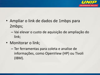 • Ampliar o link de dados de 1mbps para
2mbps;
– Vai elevar o custo de aquisição de ampliação do
link;

• Monitorar o link;
– Ter ferramentas para coleta e analise de
informações, como OpenView (HP) ou Tivoli
(IBM).

 